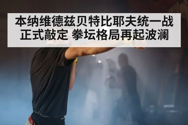 本纳维德兹贝特比耶夫统一战正式敲定 拳坛格局再起波澜