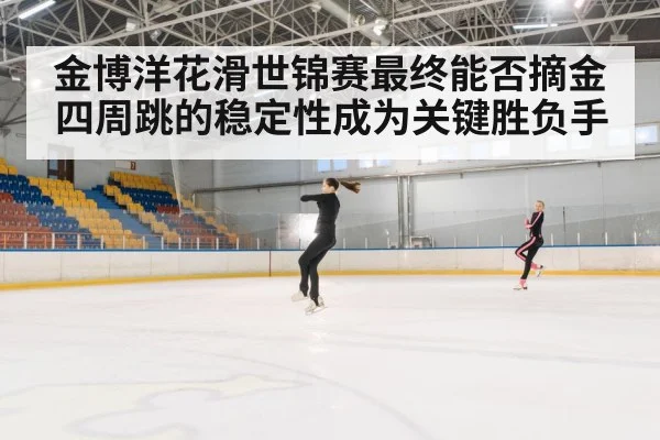 金博洋花滑世锦赛最终能否摘金四周跳的稳定性成为关键胜负手